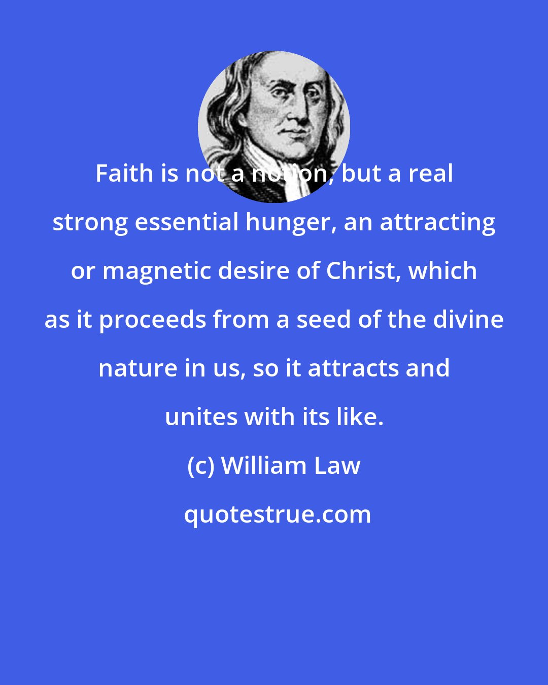 William Law: Faith is not a notion, but a real strong essential hunger, an attracting or magnetic desire of Christ, which as it proceeds from a seed of the divine nature in us, so it attracts and unites with its like.