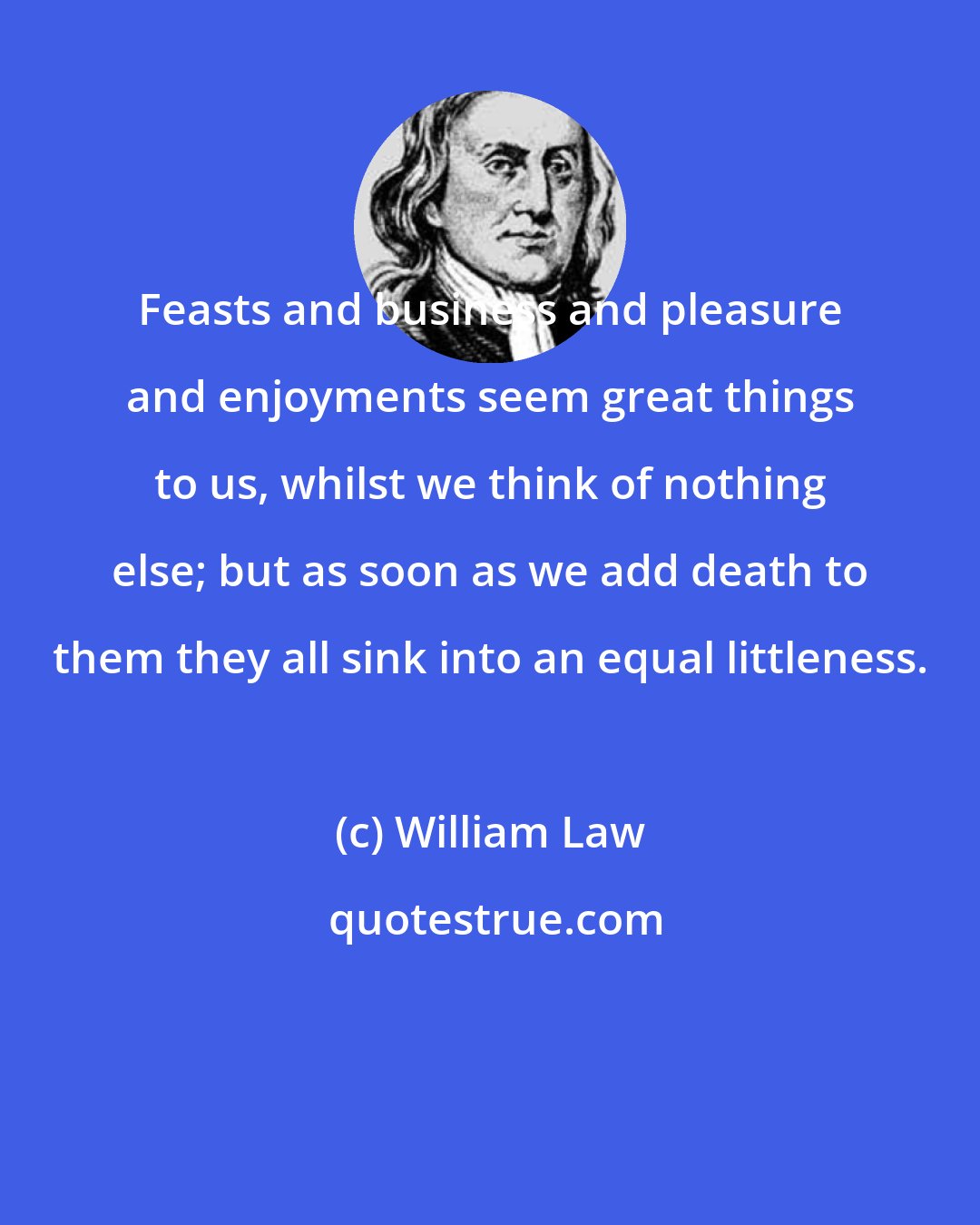 William Law: Feasts and business and pleasure and enjoyments seem great things to us, whilst we think of nothing else; but as soon as we add death to them they all sink into an equal littleness.