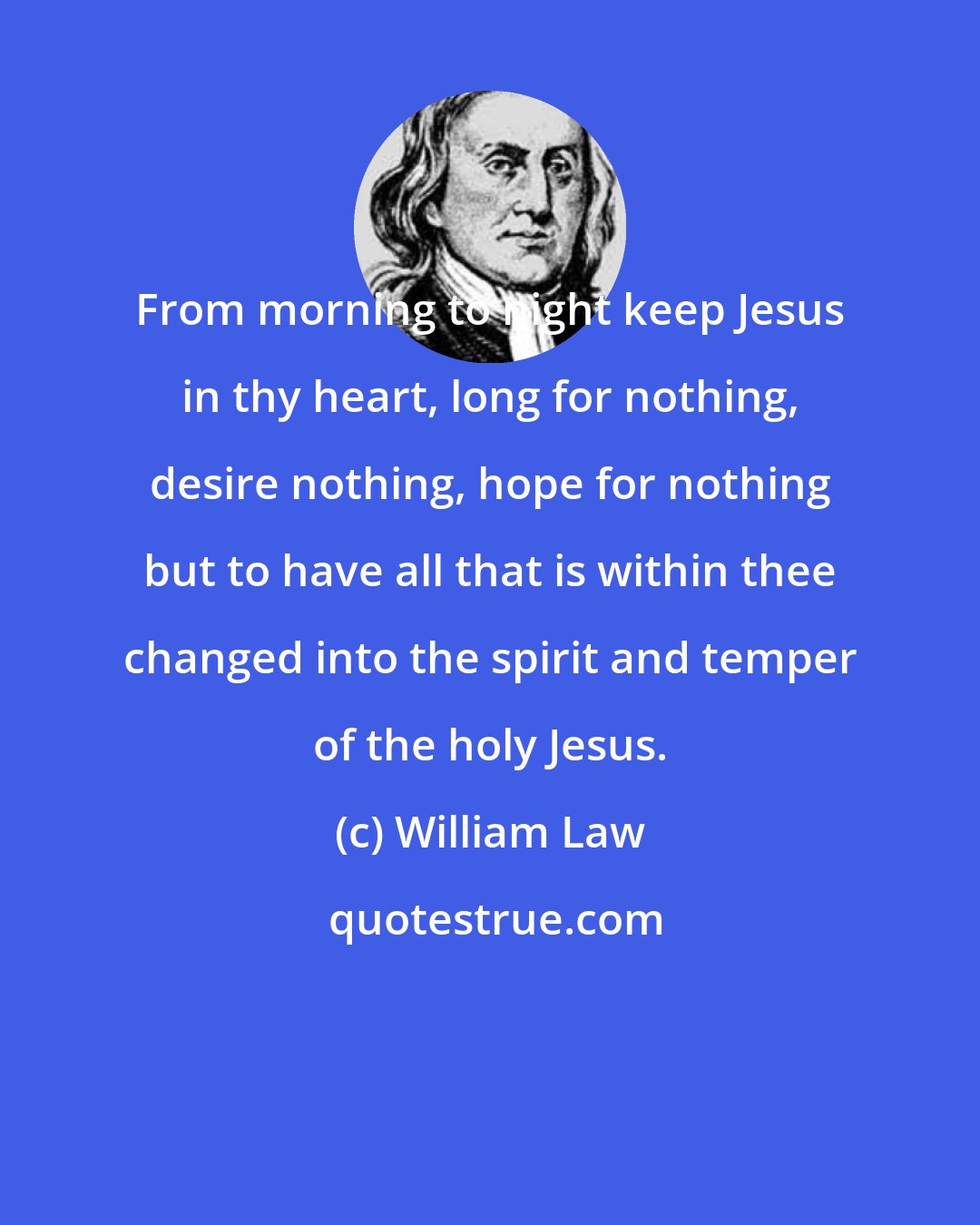 William Law: From morning to night keep Jesus in thy heart, long for nothing, desire nothing, hope for nothing but to have all that is within thee changed into the spirit and temper of the holy Jesus.