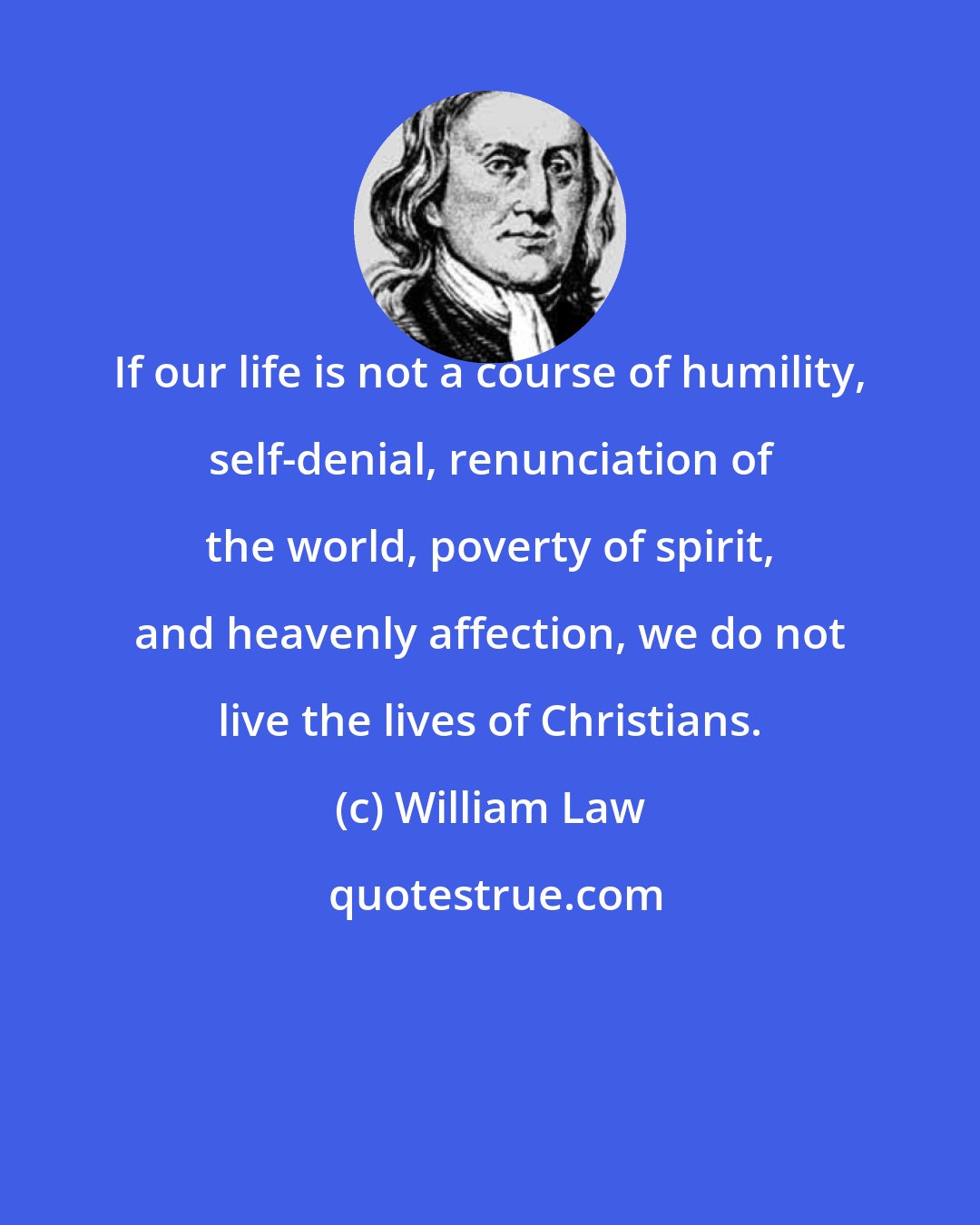 William Law: If our life is not a course of humility, self-denial, renunciation of the world, poverty of spirit, and heavenly affection, we do not live the lives of Christians.