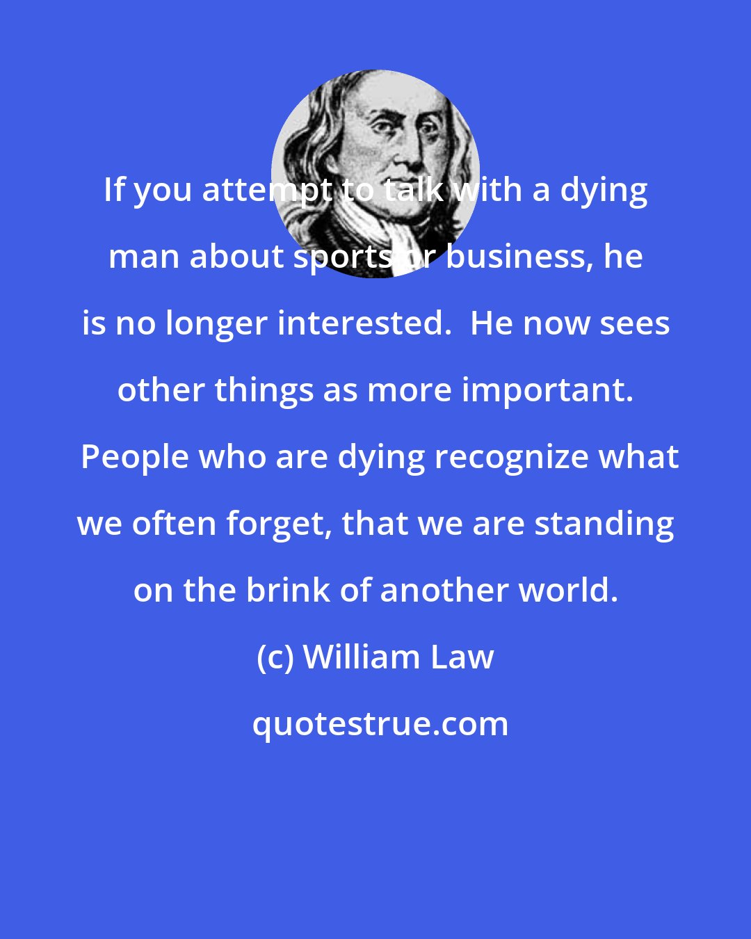 William Law: If you attempt to talk with a dying man about sports or business, he is no longer interested.  He now sees other things as more important.  People who are dying recognize what we often forget, that we are standing on the brink of another world.