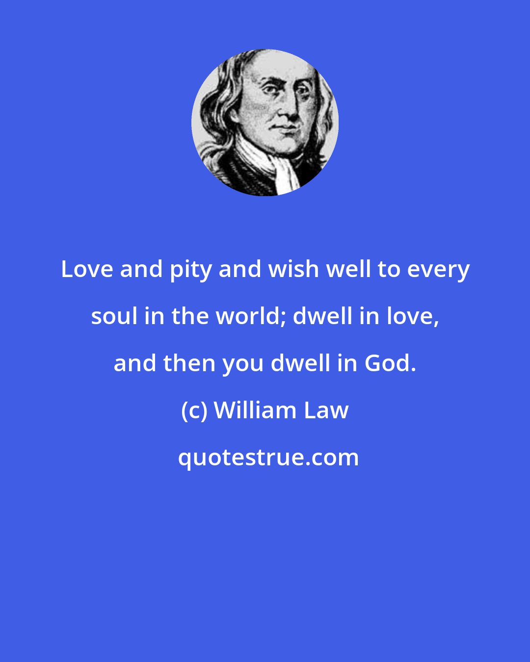 William Law: Love and pity and wish well to every soul in the world; dwell in love, and then you dwell in God.