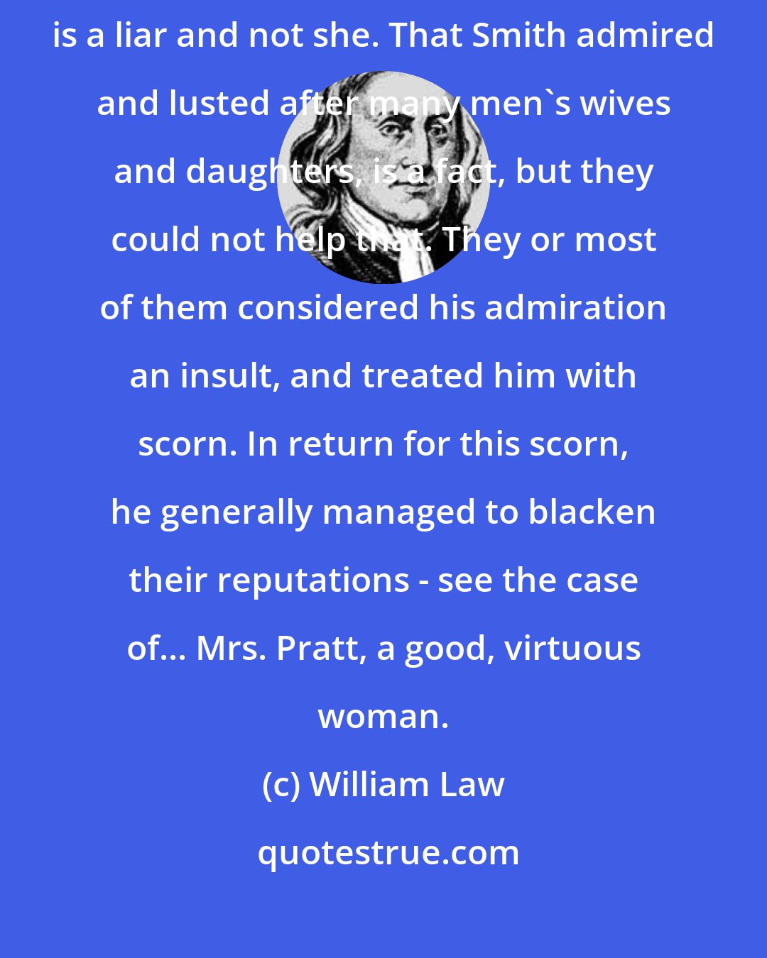 William Law: My wife would not speak evil of ... anyone ... without cause. Joseph is a liar and not she. That Smith admired and lusted after many men's wives and daughters, is a fact, but they could not help that. They or most of them considered his admiration an insult, and treated him with scorn. In return for this scorn, he generally managed to blacken their reputations - see the case of... Mrs. Pratt, a good, virtuous woman.