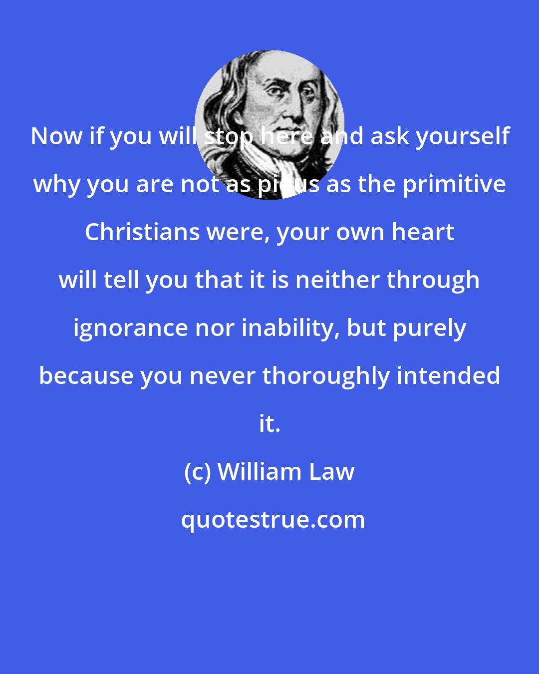 William Law: Now if you will stop here and ask yourself why you are not as pious as the primitive Christians were, your own heart will tell you that it is neither through ignorance nor inability, but purely because you never thoroughly intended it.