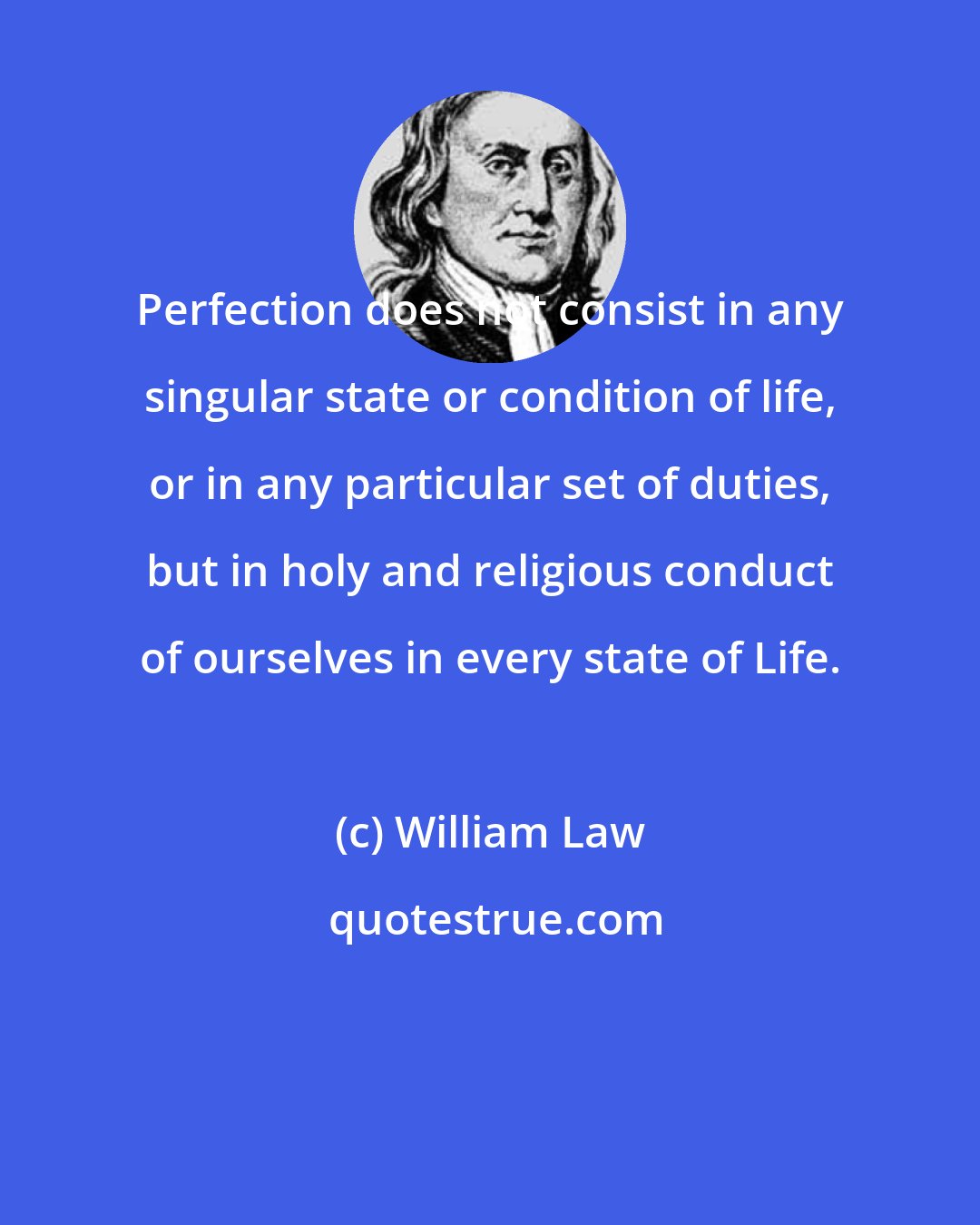 William Law: Perfection does not consist in any singular state or condition of life, or in any particular set of duties, but in holy and religious conduct of ourselves in every state of Life.