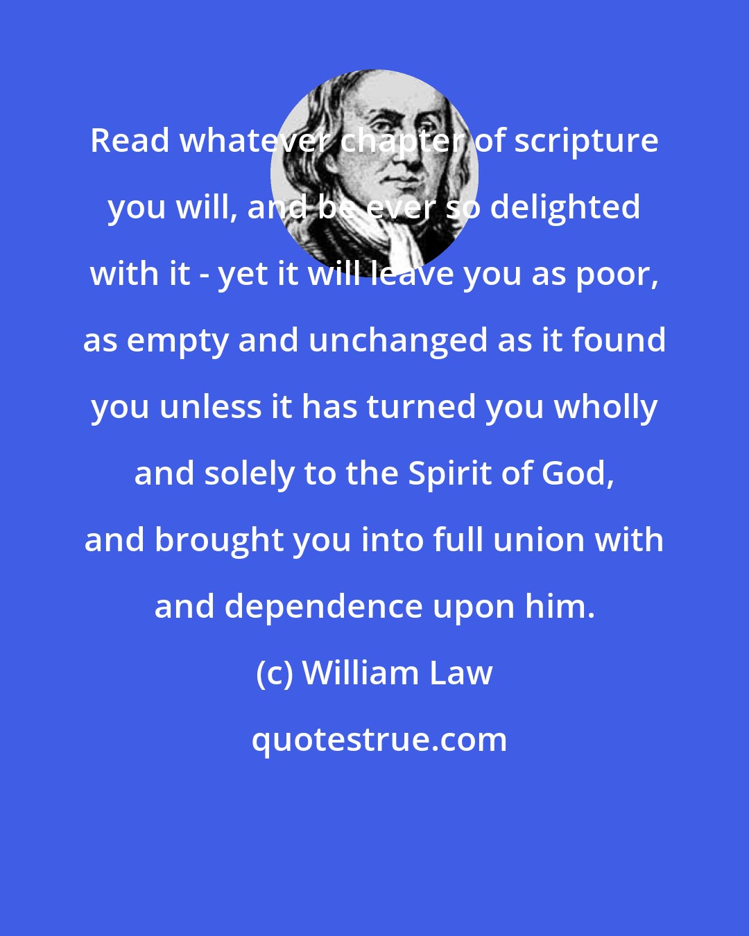 William Law: Read whatever chapter of scripture you will, and be ever so delighted with it - yet it will leave you as poor, as empty and unchanged as it found you unless it has turned you wholly and solely to the Spirit of God, and brought you into full union with and dependence upon him.