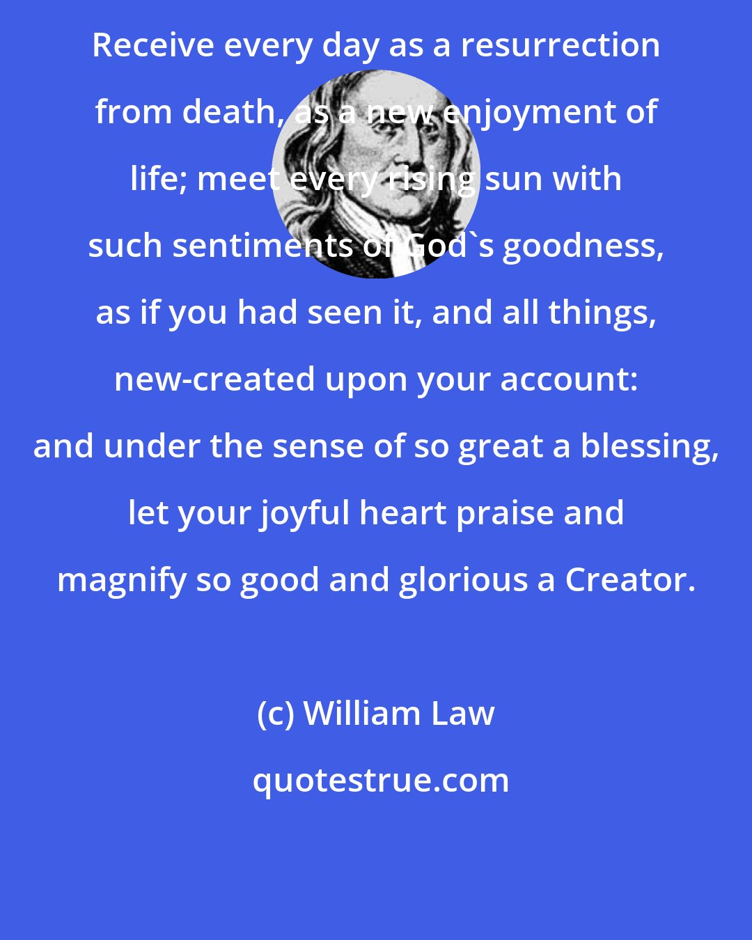 William Law: Receive every day as a resurrection from death, as a new enjoyment of life; meet every rising sun with such sentiments of God's goodness, as if you had seen it, and all things, new-created upon your account: and under the sense of so great a blessing, let your joyful heart praise and magnify so good and glorious a Creator.