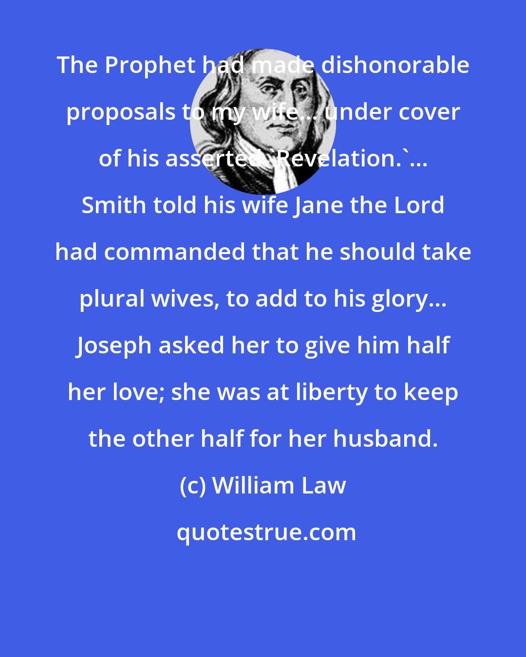 William Law: The Prophet had made dishonorable proposals to my wife... under cover of his asserted 'Revelation.'... Smith told his wife Jane the Lord had commanded that he should take plural wives, to add to his glory... Joseph asked her to give him half her love; she was at liberty to keep the other half for her husband.