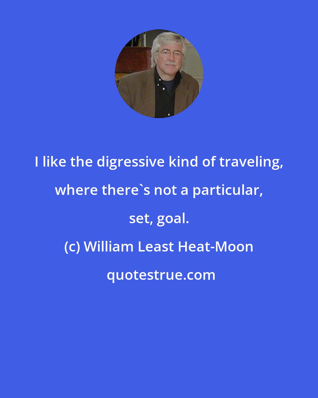 William Least Heat-Moon: I like the digressive kind of traveling, where there's not a particular, set, goal.