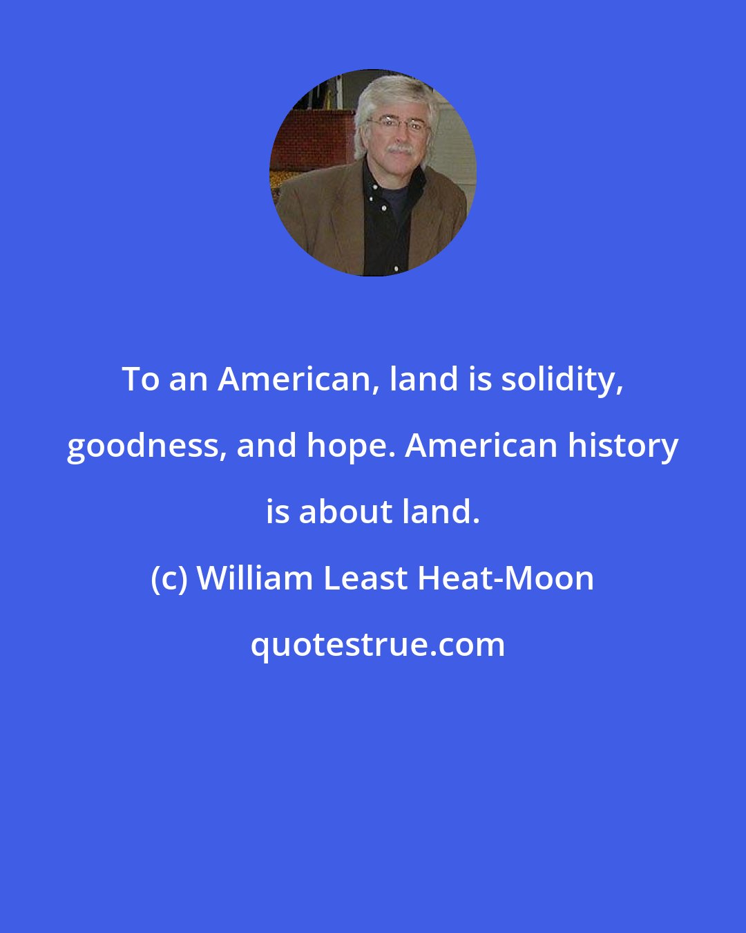 William Least Heat-Moon: To an American, land is solidity, goodness, and hope. American history is about land.