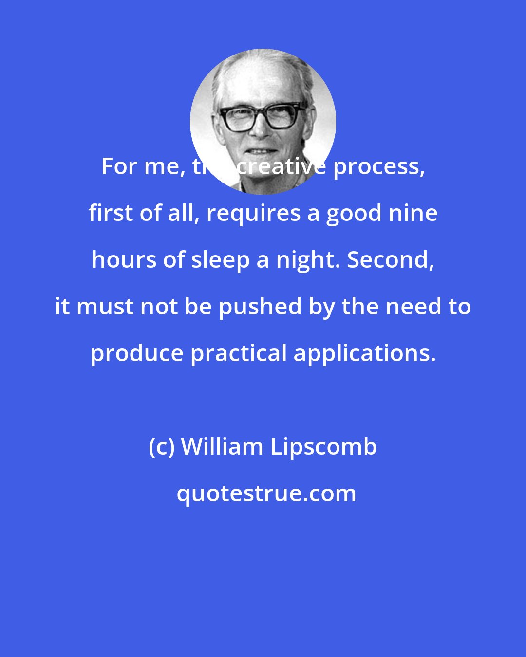 William Lipscomb: For me, the creative process, first of all, requires a good nine hours of sleep a night. Second, it must not be pushed by the need to produce practical applications.