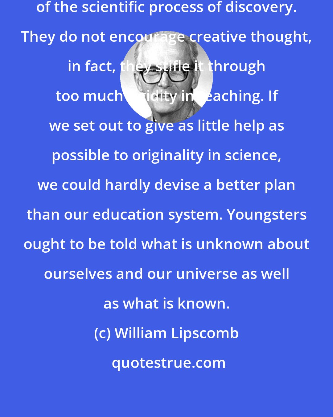 William Lipscomb: Our schools offer no conception of the scientific process of discovery. They do not encourage creative thought, in fact, they stifle it through too much rigidity in teaching. If we set out to give as little help as possible to originality in science, we could hardly devise a better plan than our education system. Youngsters ought to be told what is unknown about ourselves and our universe as well as what is known.