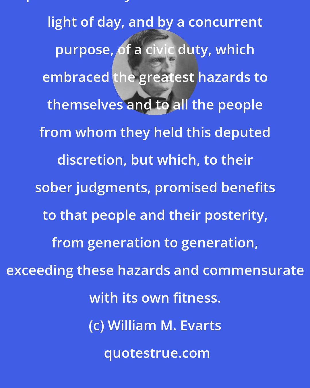 William M. Evarts: The dignity of the act is the deliberate, circumspect, open, and serene performance by these men in the clear light of day, and by a concurrent purpose, of a civic duty, which embraced the greatest hazards to themselves and to all the people from whom they held this deputed discretion, but which, to their sober judgments, promised benefits to that people and their posterity, from generation to generation, exceeding these hazards and commensurate with its own fitness.