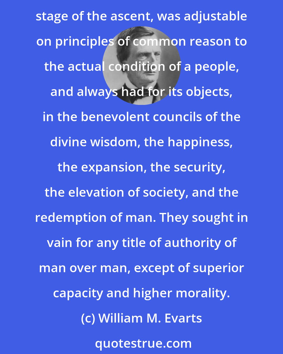 William M. Evarts: Tracing the progress of mankind in the ascending path of civilization, and moral and intellectual culture, our fathers found that the divine ordinance of government, in every stage of the ascent, was adjustable on principles of common reason to the actual condition of a people, and always had for its objects, in the benevolent councils of the divine wisdom, the happiness, the expansion, the security, the elevation of society, and the redemption of man. They sought in vain for any title of authority of man over man, except of superior capacity and higher morality.