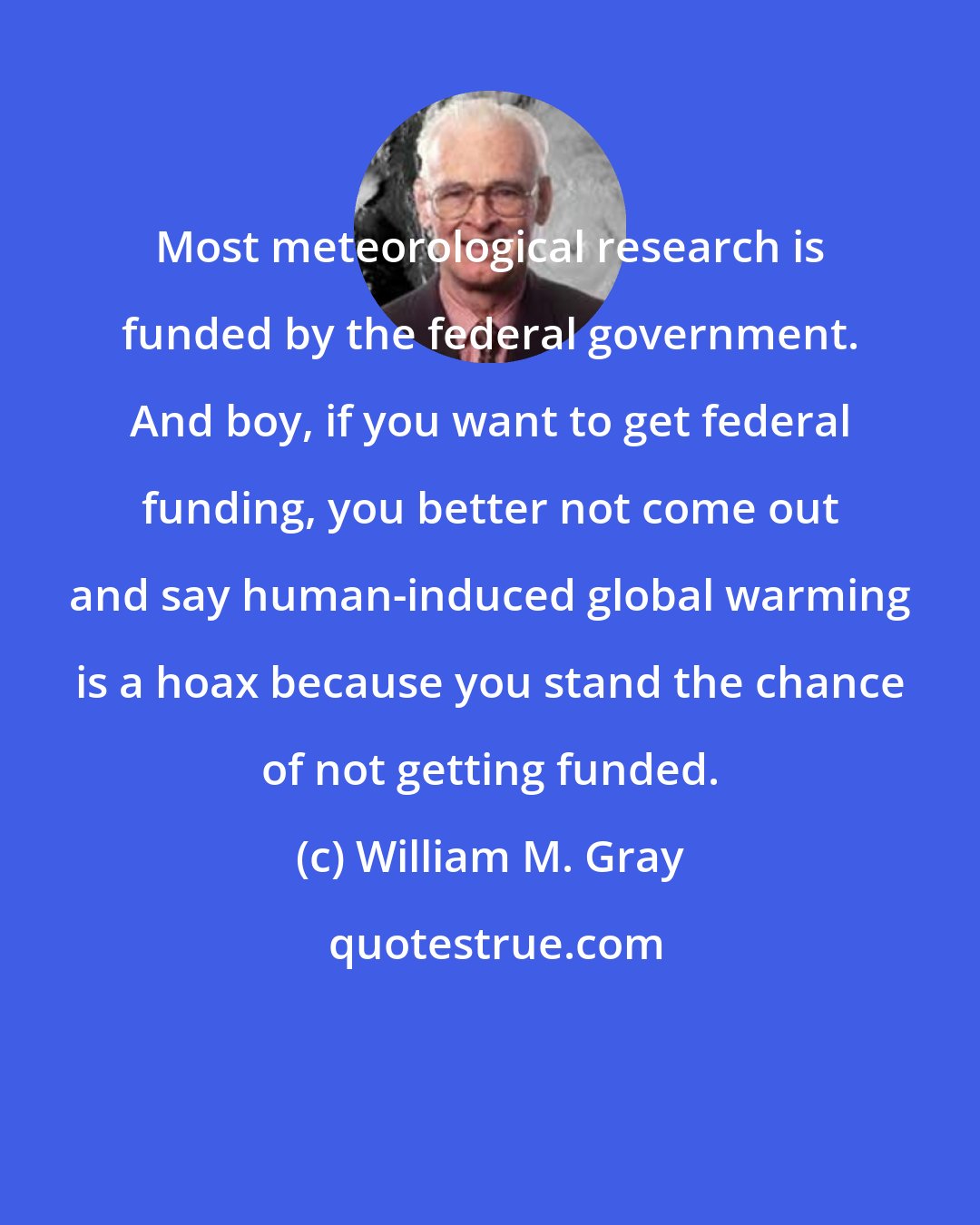 William M. Gray: Most meteorological research is funded by the federal government. And boy, if you want to get federal funding, you better not come out and say human-induced global warming is a hoax because you stand the chance of not getting funded.