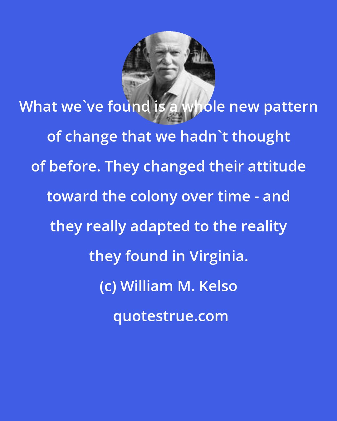 William M. Kelso: What we've found is a whole new pattern of change that we hadn't thought of before. They changed their attitude toward the colony over time - and they really adapted to the reality they found in Virginia.