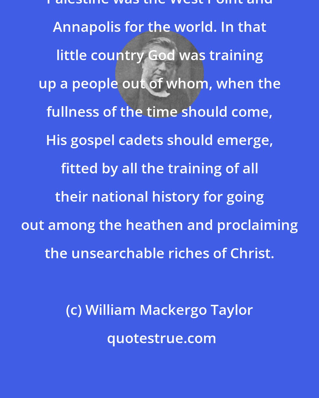 William Mackergo Taylor: Palestine was the West Point and Annapolis for the world. In that little country God was training up a people out of whom, when the fullness of the time should come, His gospel cadets should emerge, fitted by all the training of all their national history for going out among the heathen and proclaiming the unsearchable riches of Christ.