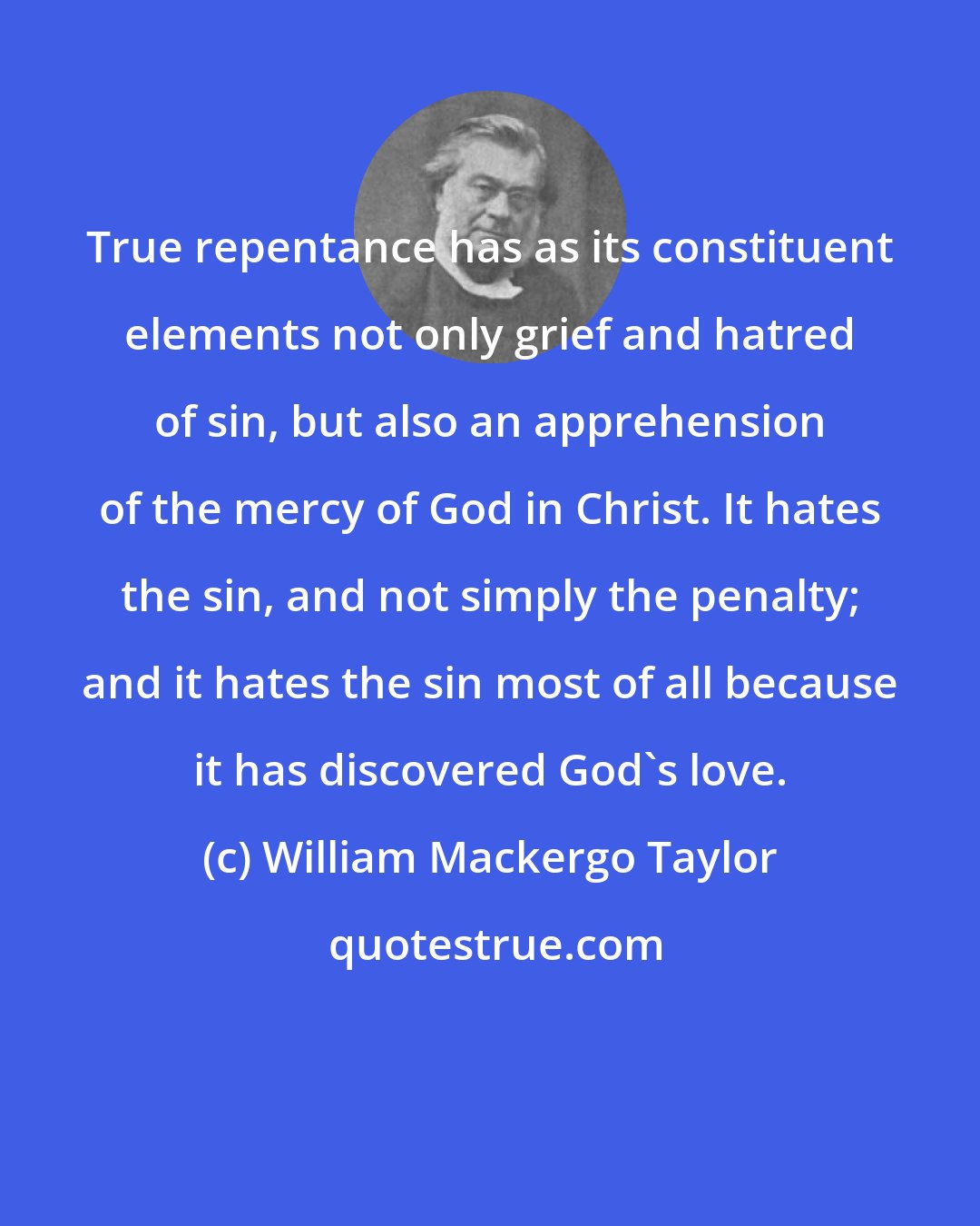 William Mackergo Taylor: True repentance has as its constituent elements not only grief and hatred of sin, but also an apprehension of the mercy of God in Christ. It hates the sin, and not simply the penalty; and it hates the sin most of all because it has discovered God's love.