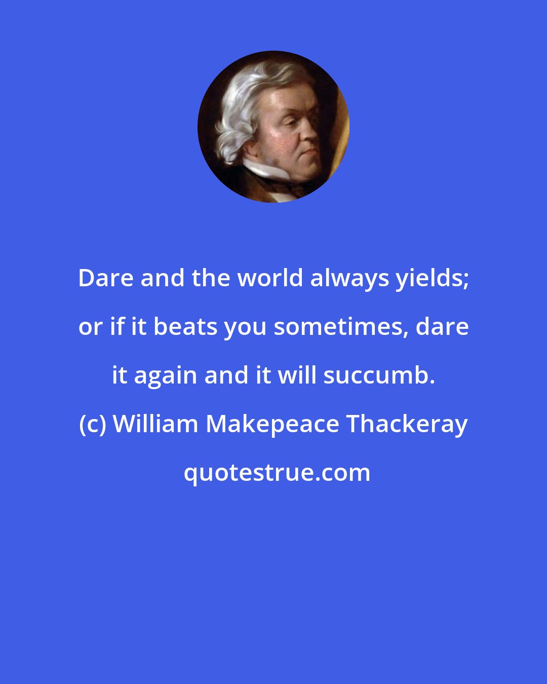 William Makepeace Thackeray: Dare and the world always yields; or if it beats you sometimes, dare it again and it will succumb.