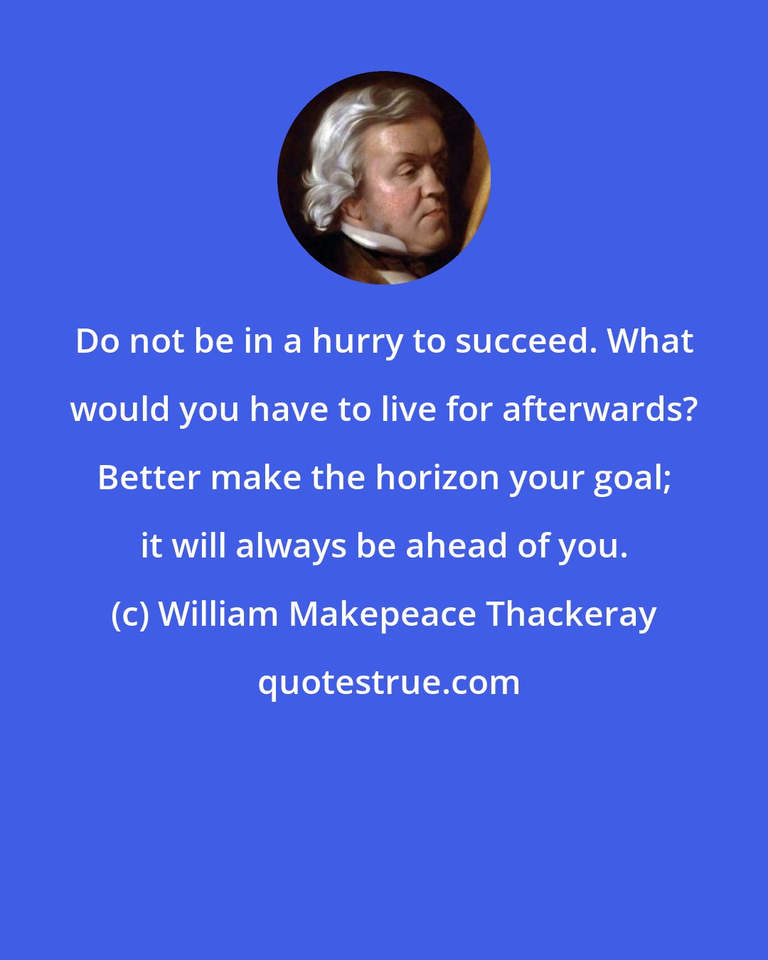 William Makepeace Thackeray: Do not be in a hurry to succeed. What would you have to live for afterwards? Better make the horizon your goal; it will always be ahead of you.