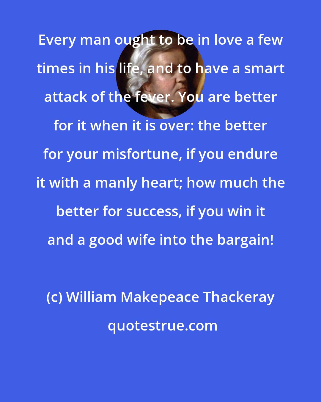 William Makepeace Thackeray: Every man ought to be in love a few times in his life, and to have a smart attack of the fever. You are better for it when it is over: the better for your misfortune, if you endure it with a manly heart; how much the better for success, if you win it and a good wife into the bargain!