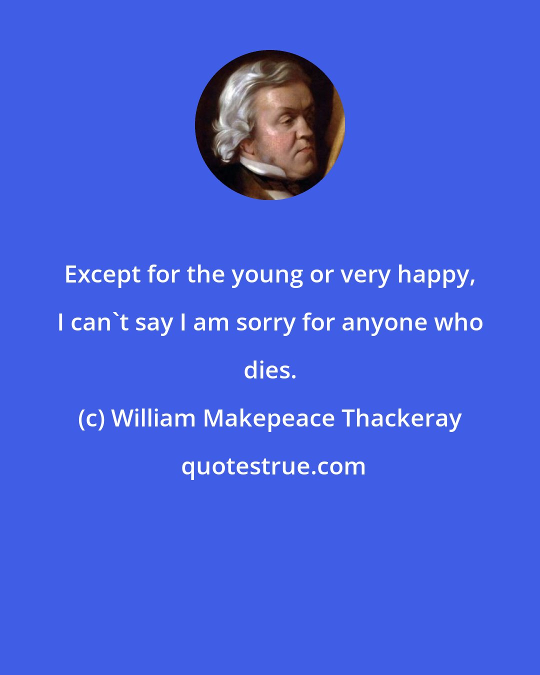 William Makepeace Thackeray: Except for the young or very happy, I can't say I am sorry for anyone who dies.