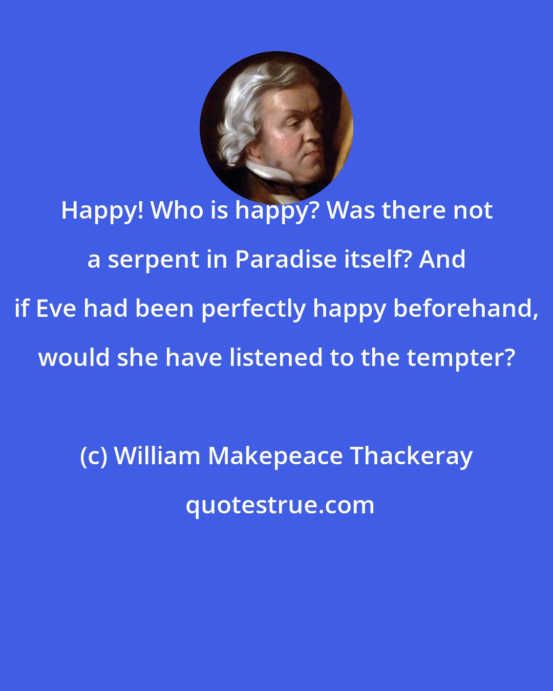 William Makepeace Thackeray: Happy! Who is happy? Was there not a serpent in Paradise itself? And if Eve had been perfectly happy beforehand, would she have listened to the tempter?