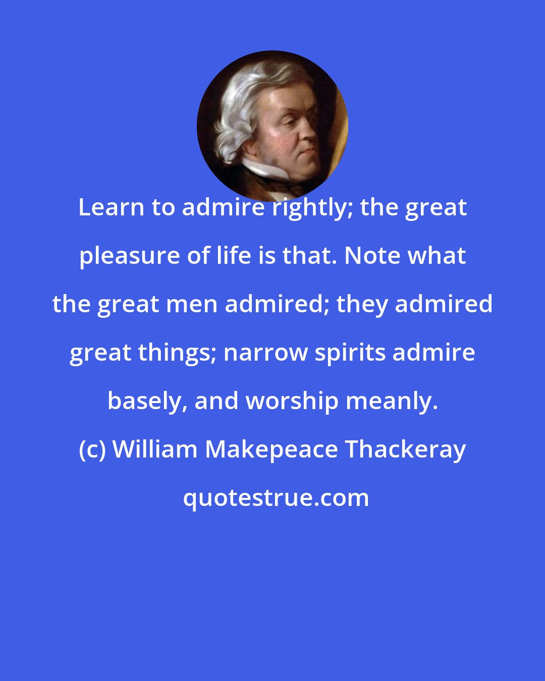 William Makepeace Thackeray: Learn to admire rightly; the great pleasure of life is that. Note what the great men admired; they admired great things; narrow spirits admire basely, and worship meanly.