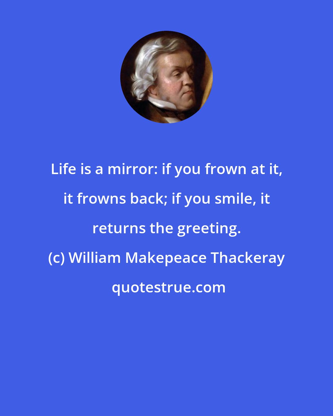 William Makepeace Thackeray: Life is a mirror: if you frown at it, it frowns back; if you smile, it returns the greeting.