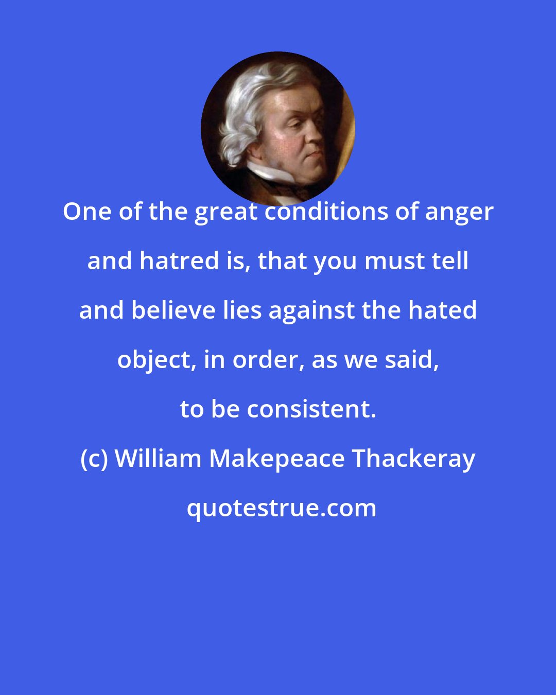 William Makepeace Thackeray: One of the great conditions of anger and hatred is, that you must tell and believe lies against the hated object, in order, as we said, to be consistent.