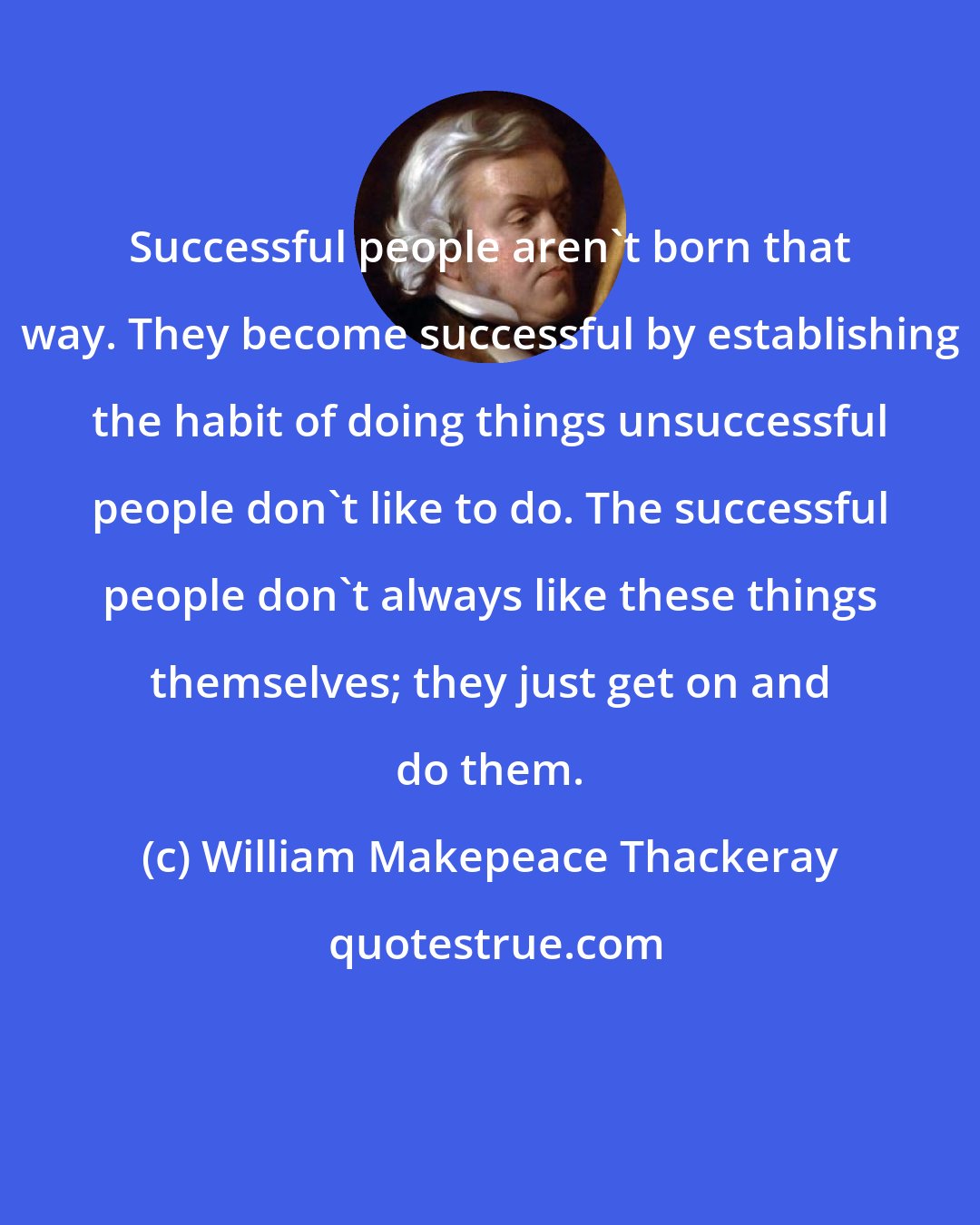 William Makepeace Thackeray: Successful people aren't born that way. They become successful by establishing the habit of doing things unsuccessful people don't like to do. The successful people don't always like these things themselves; they just get on and do them.