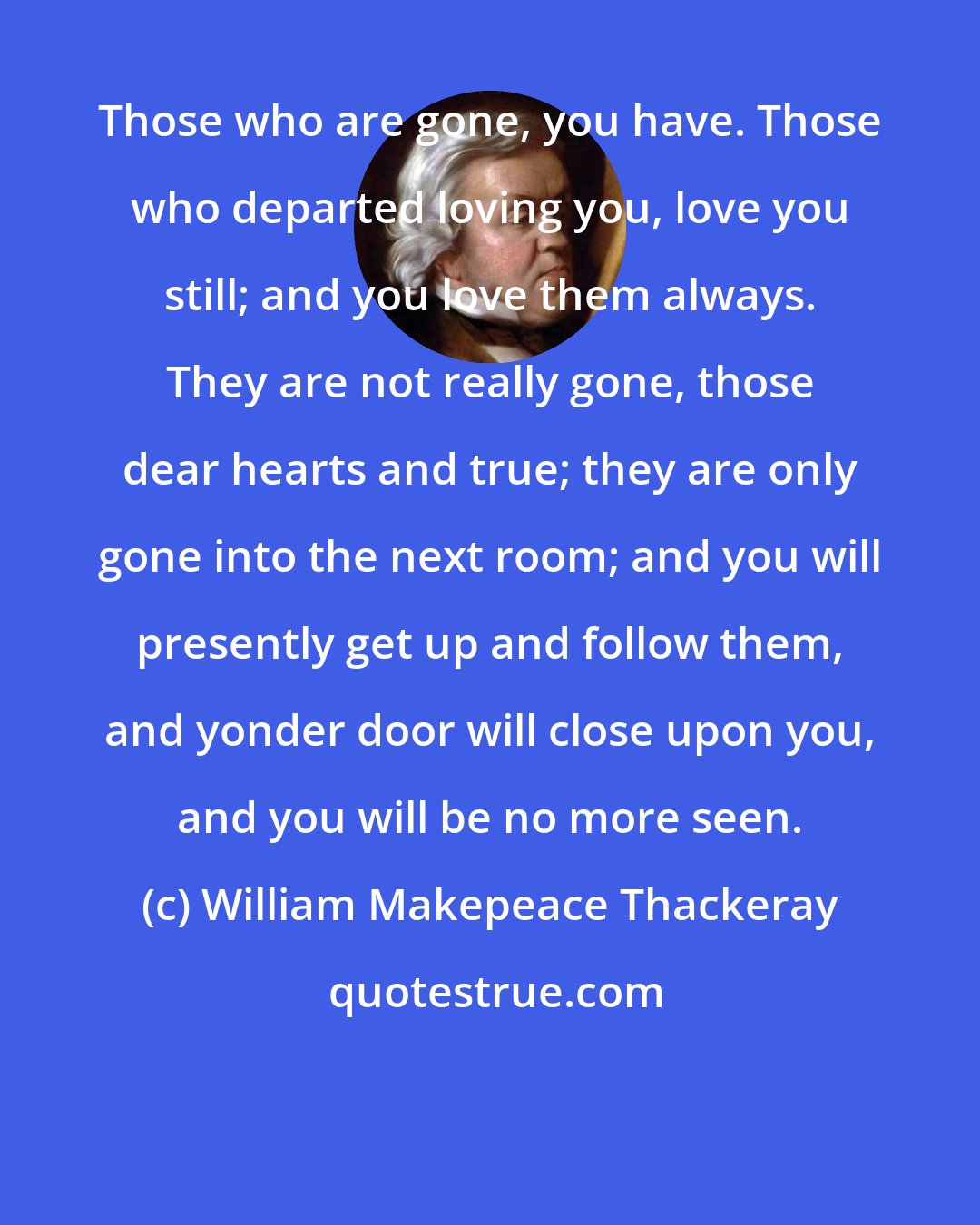 William Makepeace Thackeray: Those who are gone, you have. Those who departed loving you, love you still; and you love them always. They are not really gone, those dear hearts and true; they are only gone into the next room; and you will presently get up and follow them, and yonder door will close upon you, and you will be no more seen.