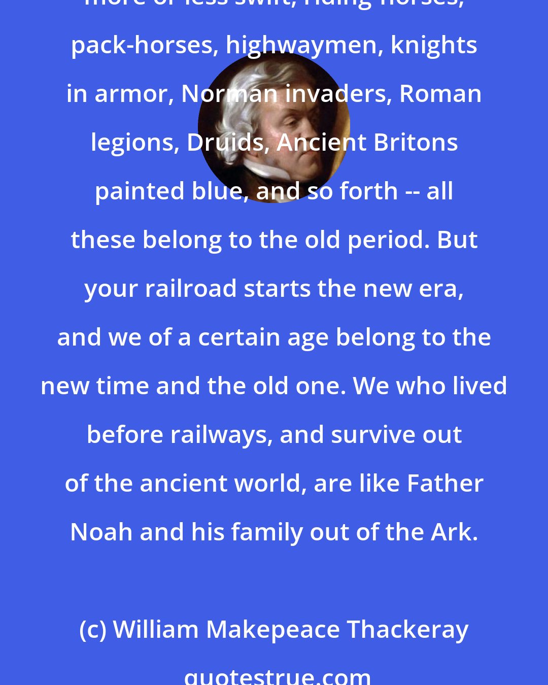 William Makepeace Thackeray: We who have lived before railways were made belong to another world. It was only yesterday, but what a gulf between now and then! Then was the old world. Stage-coaches, more or less swift, riding-horses, pack-horses, highwaymen, knights in armor, Norman invaders, Roman legions, Druids, Ancient Britons painted blue, and so forth -- all these belong to the old period. But your railroad starts the new era, and we of a certain age belong to the new time and the old one. We who lived before railways, and survive out of the ancient world, are like Father Noah and his family out of the Ark.