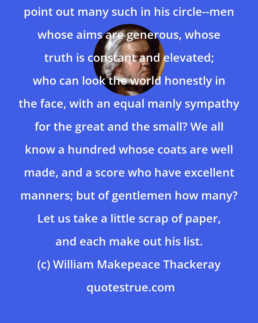 William Makepeace Thackeray: A gentleman, is a rarer thing than some of us think for. Which of us can point out many such in his circle--men whose aims are generous, whose truth is constant and elevated; who can look the world honestly in the face, with an equal manly sympathy for the great and the small? We all know a hundred whose coats are well made, and a score who have excellent manners; but of gentlemen how many? Let us take a little scrap of paper, and each make out his list.