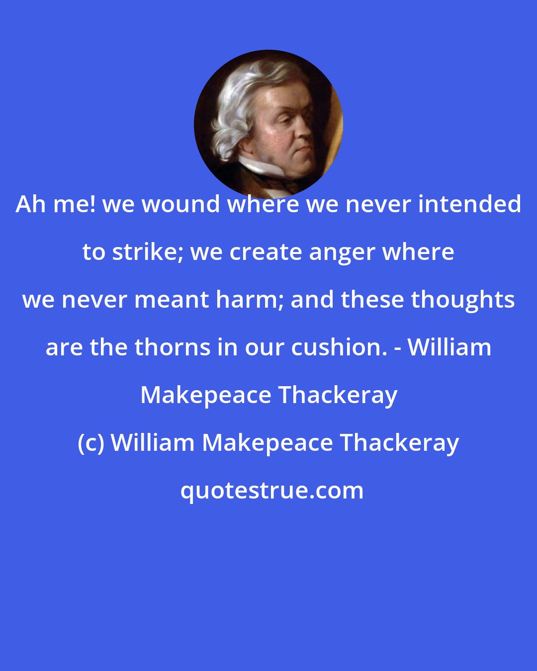 William Makepeace Thackeray: Ah me! we wound where we never intended to strike; we create anger where we never meant harm; and these thoughts are the thorns in our cushion. - William Makepeace Thackeray