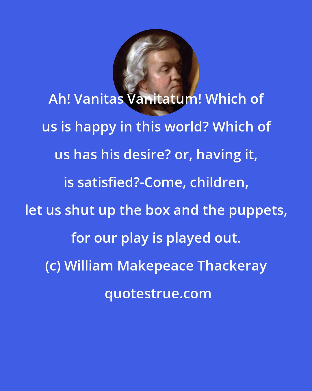 William Makepeace Thackeray: Ah! Vanitas Vanitatum! Which of us is happy in this world? Which of us has his desire? or, having it, is satisfied?-Come, children, let us shut up the box and the puppets, for our play is played out.