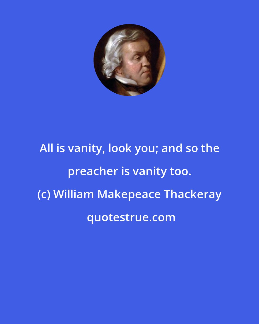 William Makepeace Thackeray: All is vanity, look you; and so the preacher is vanity too.