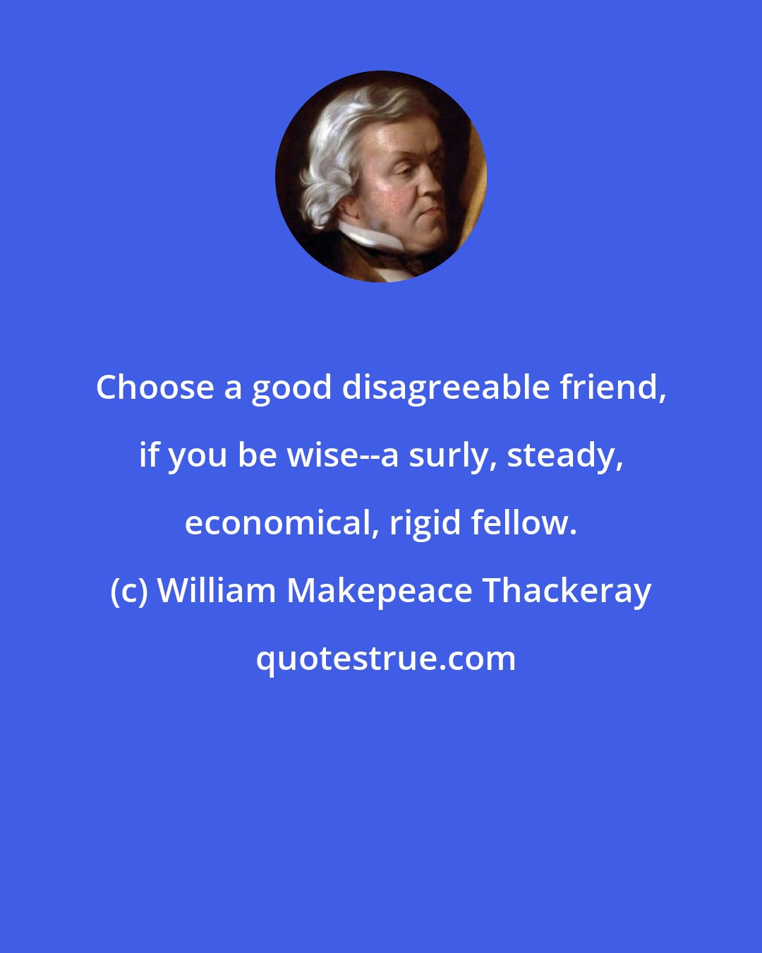 William Makepeace Thackeray: Choose a good disagreeable friend, if you be wise--a surly, steady, economical, rigid fellow.