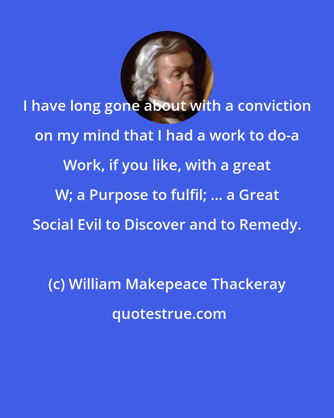 William Makepeace Thackeray: I have long gone about with a conviction on my mind that I had a work to do-a Work, if you like, with a great W; a Purpose to fulfil; ... a Great Social Evil to Discover and to Remedy.