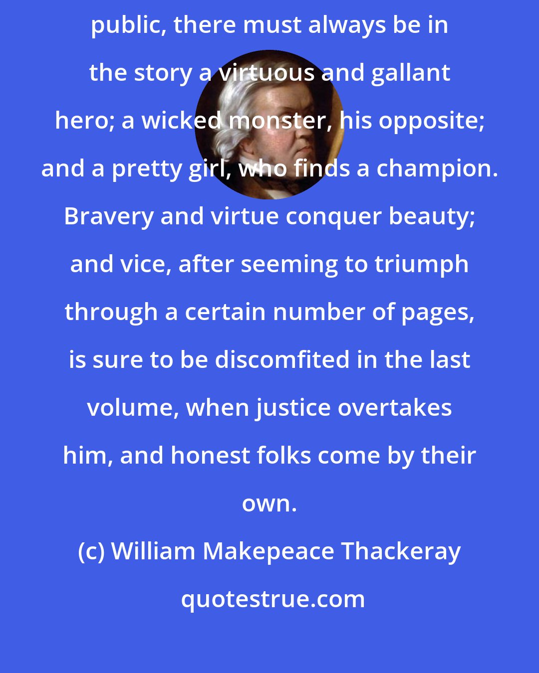 William Makepeace Thackeray: I suppose as long as novels last, and authors aim at interesting their public, there must always be in the story a virtuous and gallant hero; a wicked monster, his opposite; and a pretty girl, who finds a champion. Bravery and virtue conquer beauty; and vice, after seeming to triumph through a certain number of pages, is sure to be discomfited in the last volume, when justice overtakes him, and honest folks come by their own.