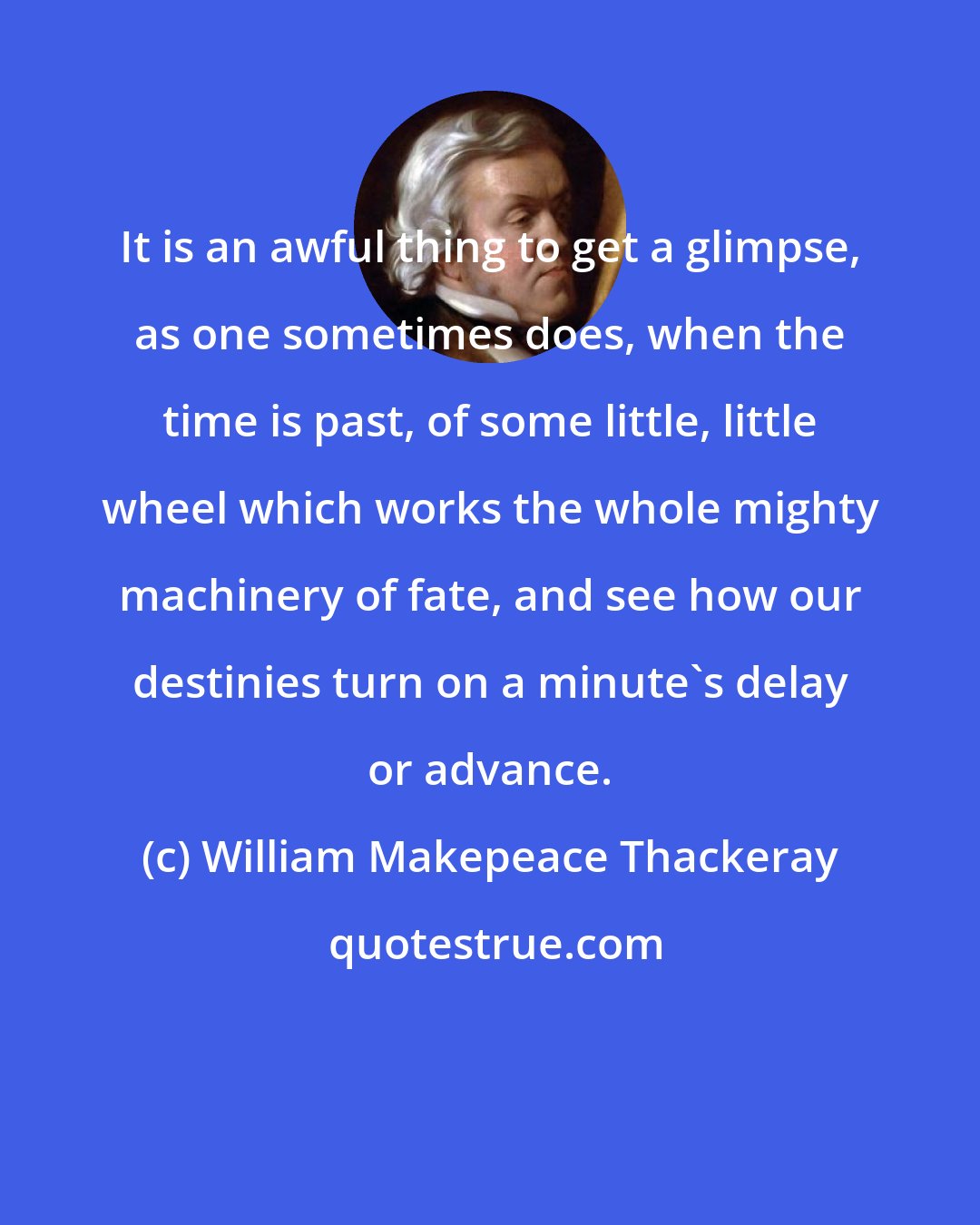 William Makepeace Thackeray: It is an awful thing to get a glimpse, as one sometimes does, when the time is past, of some little, little wheel which works the whole mighty machinery of fate, and see how our destinies turn on a minute's delay or advance.