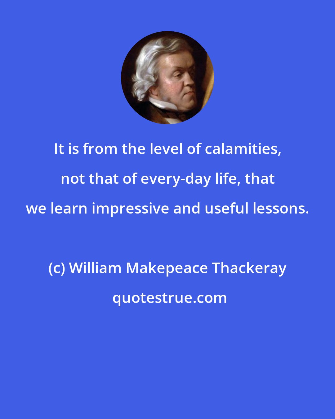 William Makepeace Thackeray: It is from the level of calamities, not that of every-day life, that we learn impressive and useful lessons.