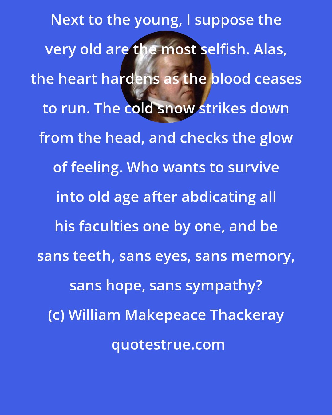 William Makepeace Thackeray: Next to the young, I suppose the very old are the most selfish. Alas, the heart hardens as the blood ceases to run. The cold snow strikes down from the head, and checks the glow of feeling. Who wants to survive into old age after abdicating all his faculties one by one, and be sans teeth, sans eyes, sans memory, sans hope, sans sympathy?