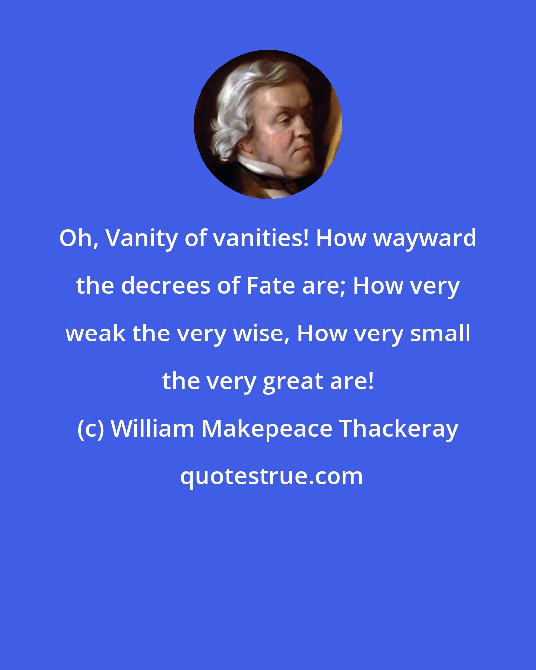 William Makepeace Thackeray: Oh, Vanity of vanities! How wayward the decrees of Fate are; How very weak the very wise, How very small the very great are!