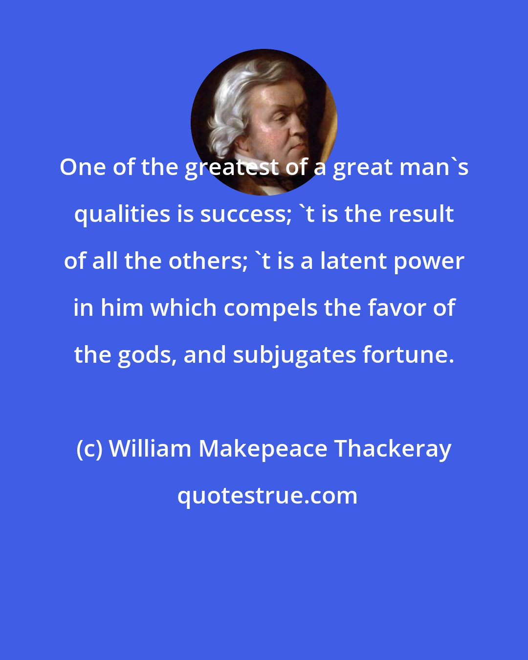 William Makepeace Thackeray: One of the greatest of a great man's qualities is success; 't is the result of all the others; 't is a latent power in him which compels the favor of the gods, and subjugates fortune.