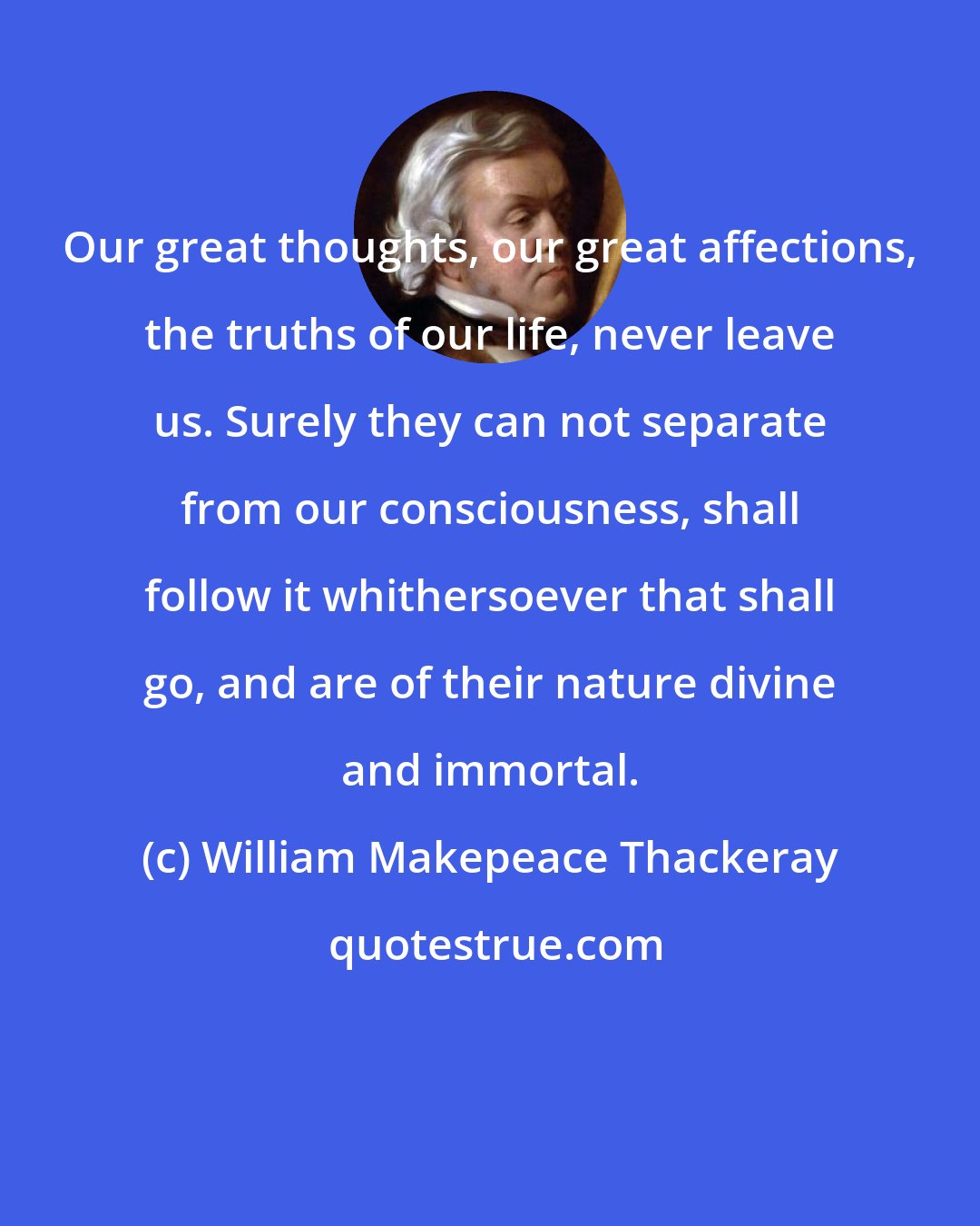 William Makepeace Thackeray: Our great thoughts, our great affections, the truths of our life, never leave us. Surely they can not separate from our consciousness, shall follow it whithersoever that shall go, and are of their nature divine and immortal.