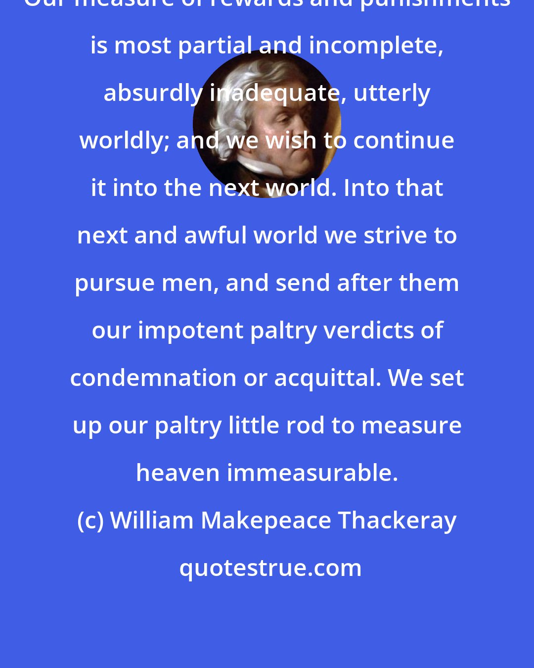 William Makepeace Thackeray: Our measure of rewards and punishments is most partial and incomplete, absurdly inadequate, utterly worldly; and we wish to continue it into the next world. Into that next and awful world we strive to pursue men, and send after them our impotent paltry verdicts of condemnation or acquittal. We set up our paltry little rod to measure heaven immeasurable.