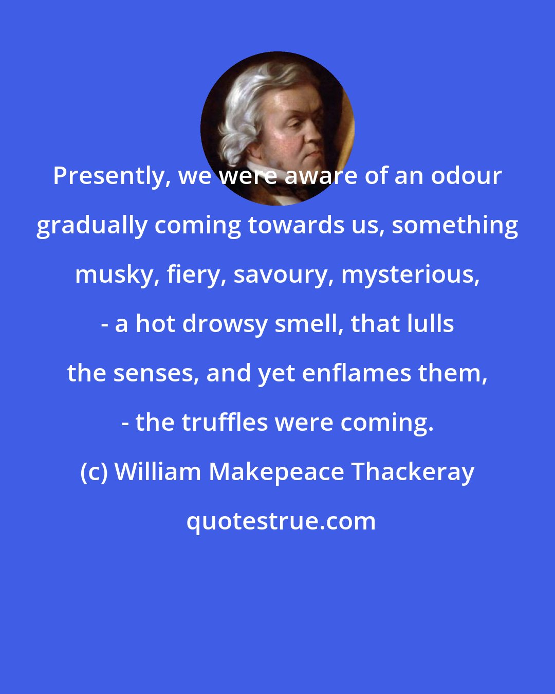 William Makepeace Thackeray: Presently, we were aware of an odour gradually coming towards us, something musky, fiery, savoury, mysterious, - a hot drowsy smell, that lulls the senses, and yet enflames them, - the truffles were coming.