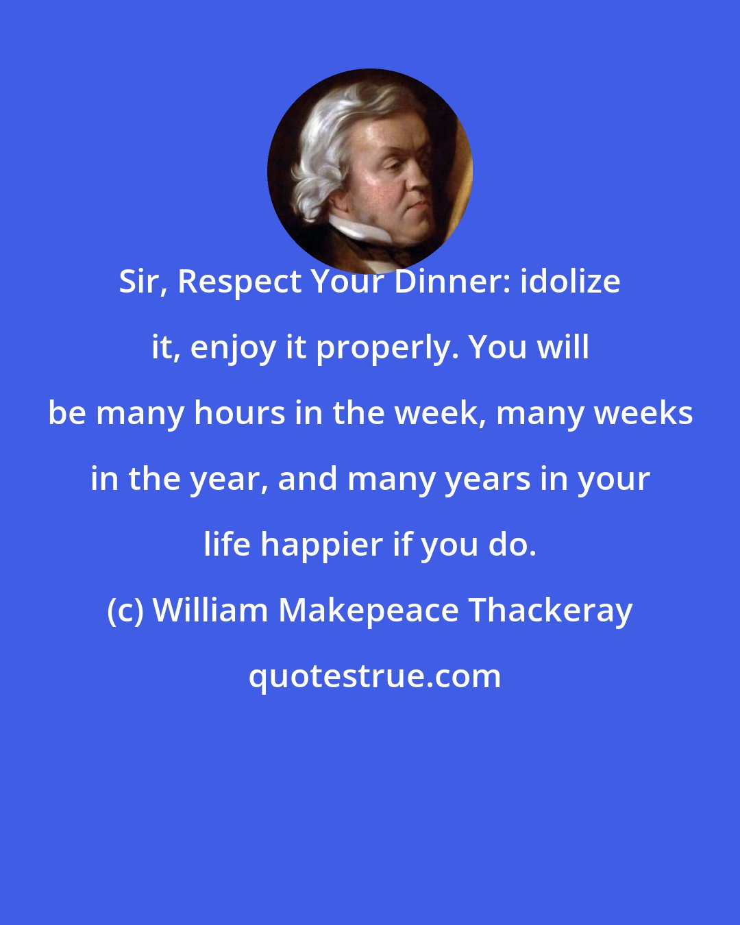 William Makepeace Thackeray: Sir, Respect Your Dinner: idolize it, enjoy it properly. You will be many hours in the week, many weeks in the year, and many years in your life happier if you do.