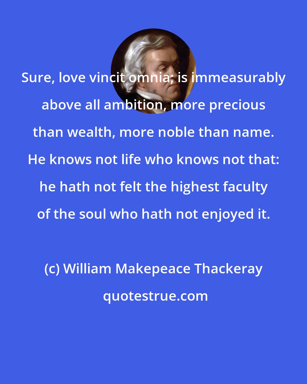 William Makepeace Thackeray: Sure, love vincit omnia; is immeasurably above all ambition, more precious than wealth, more noble than name. He knows not life who knows not that: he hath not felt the highest faculty of the soul who hath not enjoyed it.